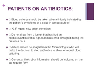 +
PATIENTS ON ANTIBIOTICS:
 Blood cultures should be taken when clinically indicated by
the patient's symptoms of a spike in temperature of
 >38° rigors, new onset confusion.
 Do not draw from a lumen that has had an
antibiotic/antimicrobial agent administered through it during the
previous hour.
 Advice should be sought from the Microbiologist who will
make the decision to stop antibiotics to allow for repeat blood
culturing.
 Current antimicrobial information should be indicated on the
lab request form
 