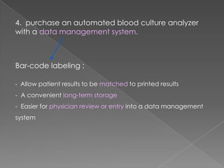 4. purchase an automated blood culture analyzer
with a data management system.
Bar-code labeling :
- Allow patient results to be matched to printed results
- A convenient long-term storage
- Easier for physician review or entry into a data management
system
 