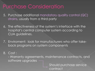 Purchase Consideration
5. Purchase additional mandatory quality control (QC)
strains, usually from a third party
6. The effectiveness of the system’s interface with the
hospital’s central computer system according to
CLIA guidelines.
7. Enviroment: look for manufacturers who offer take-
back programs on system components
8. Cost :
- Warranty agreements, maintenance contracts, and
software upgrades
Should purchase service
contract
 