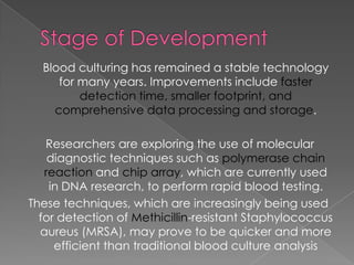 Blood culturing has remained a stable technology
for many years. Improvements include faster
detection time, smaller footprint, and
comprehensive data processing and storage.
Researchers are exploring the use of molecular
diagnostic techniques such as polymerase chain
reaction and chip array, which are currently used
in DNA research, to perform rapid blood testing.
These techniques, which are increasingly being used
for detection of Methicillin-resistant Staphylococcus
aureus (MRSA), may prove to be quicker and more
efficient than traditional blood culture analysis
 