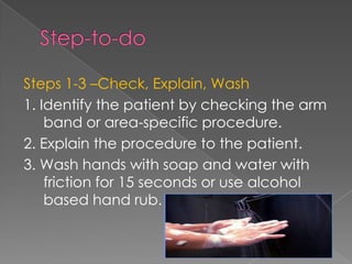 Steps 1-3 –Check, Explain, Wash
1. Identify the patient by checking the arm
band or area-specific procedure.
2. Explain the procedure to the patient.
3. Wash hands with soap and water with
friction for 15 seconds or use alcohol
based hand rub.
 