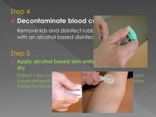 Step 4
 Decontaminate blood culture bottle tops
Remove lids and disinfect rubber access points
with an alcohol based disinfectant
Step 5
 Apply alcohol based skin antiseptic and leave to
dry
Patient’s skin is decontaminated at insertion site with alcohol
based antiseptic and is allowed to dry for 30 seconds before
taking the blood culture
 