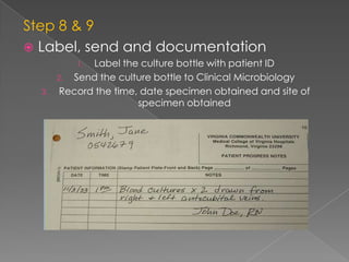 Step 8 & 9
 Label, send and documentation
1. Label the culture bottle with patient ID
2. Send the culture bottle to Clinical Microbiology
3. Record the time, date specimen obtained and site of
specimen obtained
 
