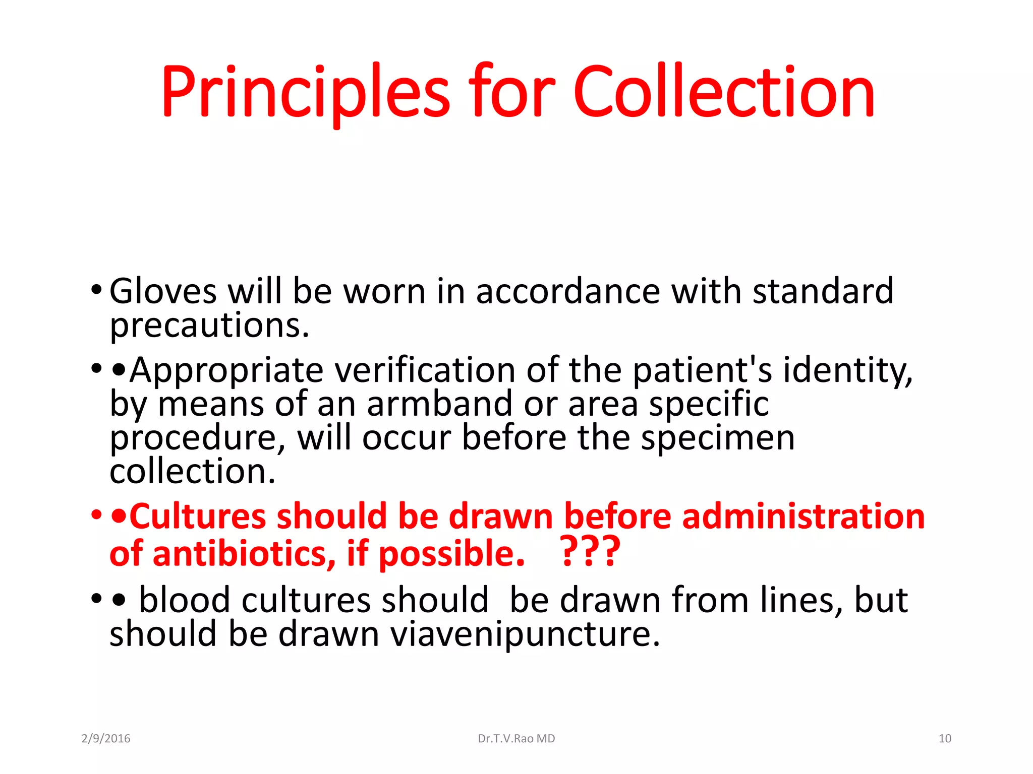 Principles for Collection
•Gloves will be worn in accordance with standard
precautions.
••Appropriate verification of the patient's identity,
by means of an armband or area specific
procedure, will occur before the specimen
collection.
••Cultures should be drawn before administration
of antibiotics, if possible. ???
•• blood cultures should be drawn from lines, but
should be drawn viavenipuncture.
Dr.T.V.Rao MD 102/9/2016
 