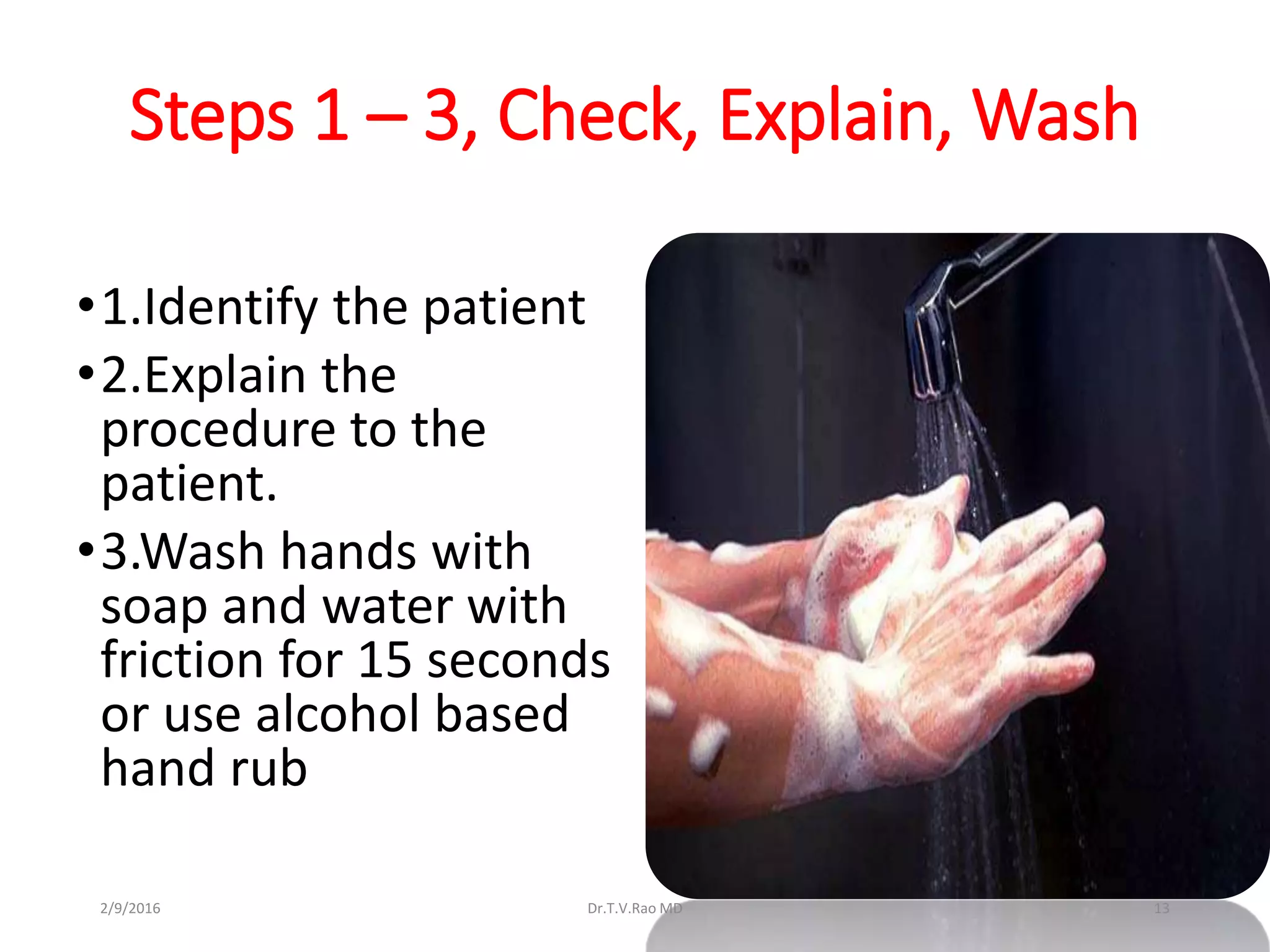 Steps 1 – 3, Check, Explain, Wash
•1.Identify the patient
•2.Explain the
procedure to the
patient.
•3.Wash hands with
soap and water with
friction for 15 seconds
or use alcohol based
hand rub
Dr.T.V.Rao MD 132/9/2016
 