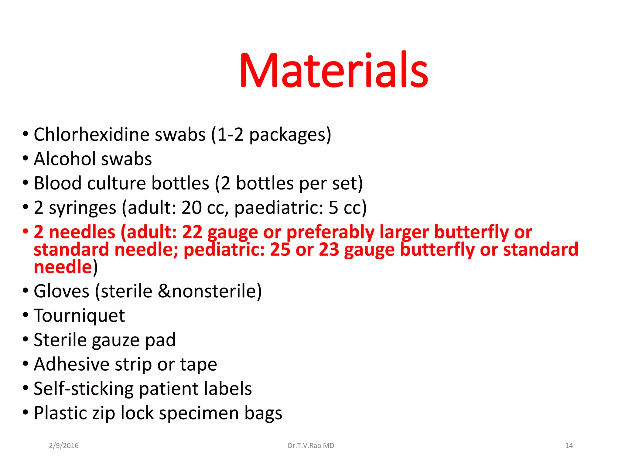 Materials
• Chlorhexidine swabs (1-2 packages)
• Alcohol swabs
• Blood culture bottles (2 bottles per set)
• 2 syringes (adult: 20 cc, paediatric: 5 cc)
• 2 needles (adult: 22 gauge or preferably larger butterfly or
standard needle; pediatric: 25 or 23 gauge butterfly or standard
needle)
• Gloves (sterile &nonsterile)
• Tourniquet
• Sterile gauze pad
• Adhesive strip or tape
• Self-sticking patient labels
• Plastic zip lock specimen bags
Dr.T.V.Rao MD 142/9/2016
 
