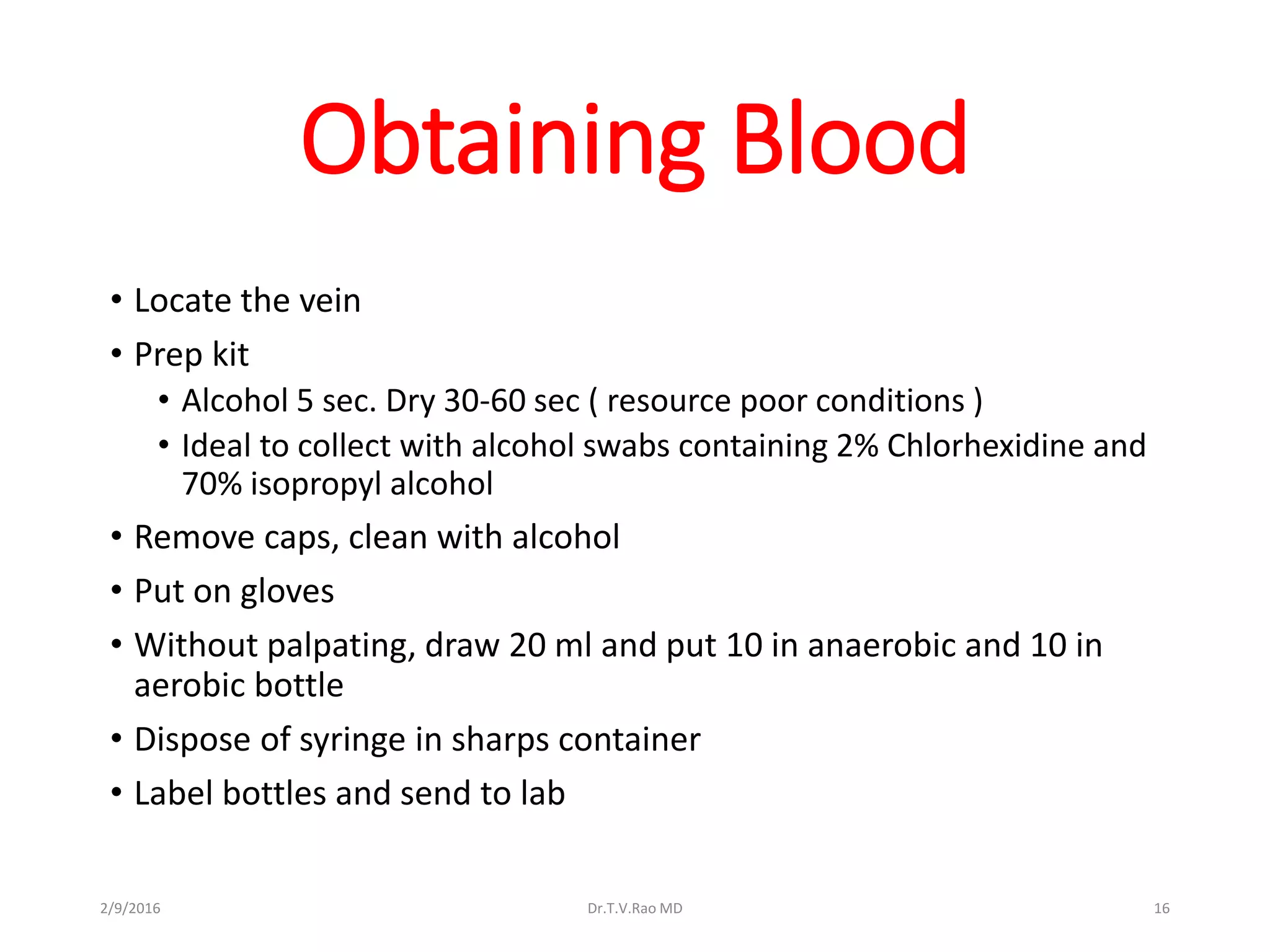 Obtaining Blood
• Locate the vein
• Prep kit
• Alcohol 5 sec. Dry 30-60 sec ( resource poor conditions )
• Ideal to collect with alcohol swabs containing 2% Chlorhexidine and
70% isopropyl alcohol
• Remove caps, clean with alcohol
• Put on gloves
• Without palpating, draw 20 ml and put 10 in anaerobic and 10 in
aerobic bottle
• Dispose of syringe in sharps container
• Label bottles and send to lab
Dr.T.V.Rao MD 162/9/2016
 