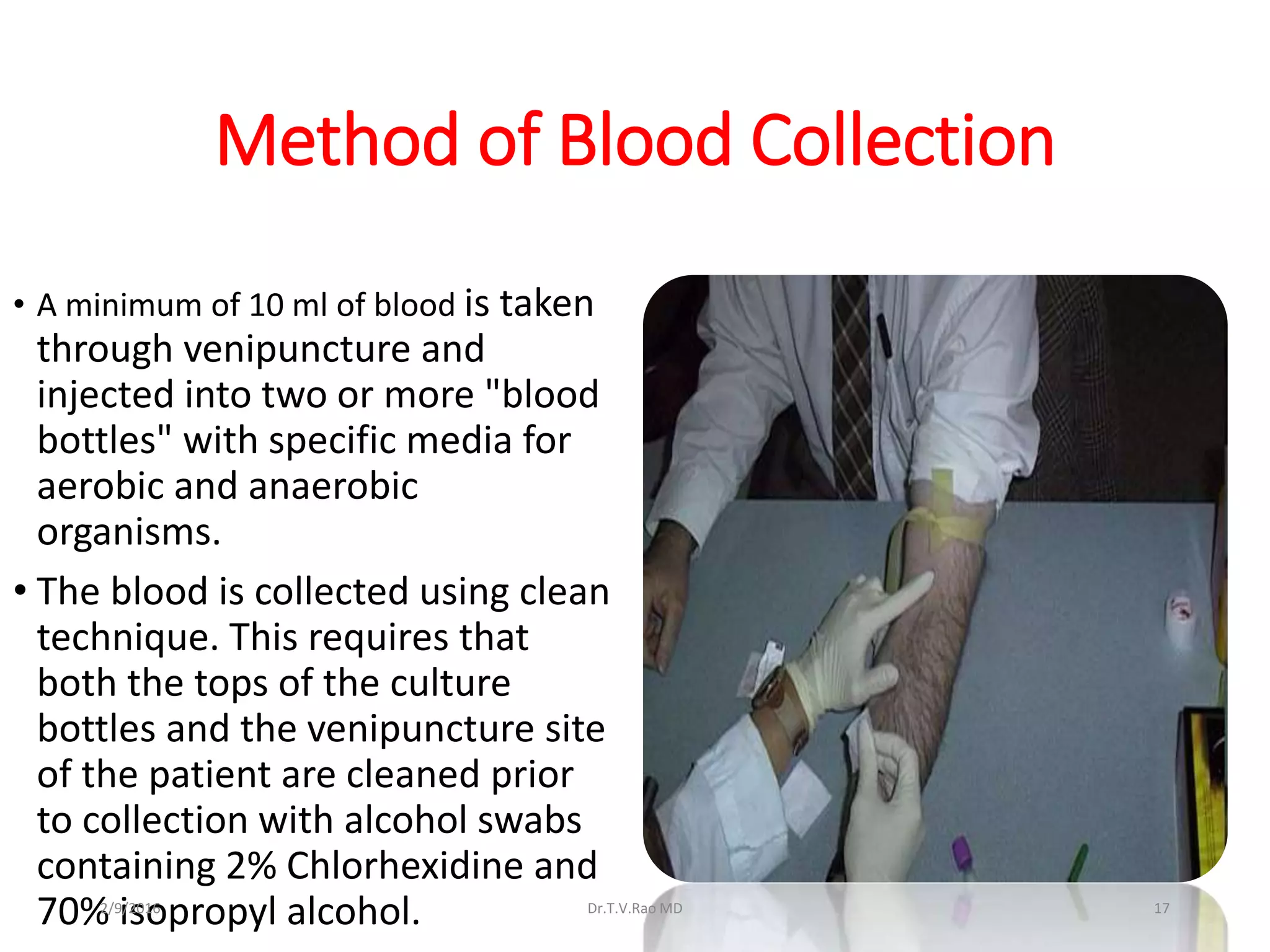 Method of Blood Collection
• A minimum of 10 ml of blood is taken
through venipuncture and
injected into two or more "blood
bottles" with specific media for
aerobic and anaerobic
organisms.
• The blood is collected using clean
technique. This requires that
both the tops of the culture
bottles and the venipuncture site
of the patient are cleaned prior
to collection with alcohol swabs
containing 2% Chlorhexidine and
70% isopropyl alcohol. Dr.T.V.Rao MD 172/9/2016
 