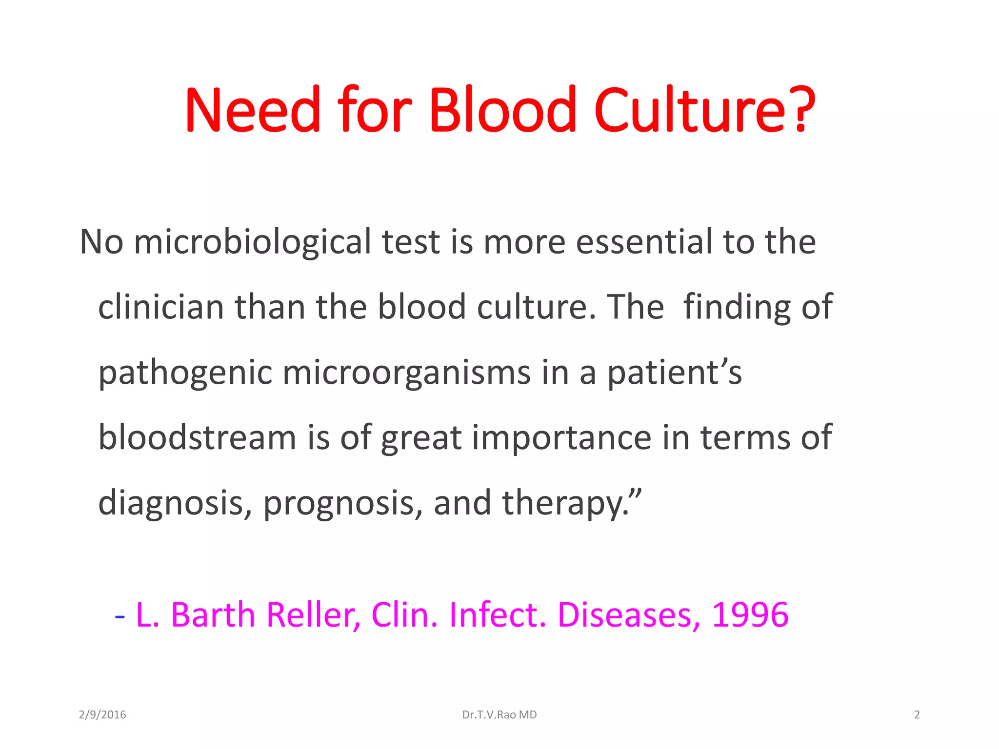 Need for Blood Culture?
No microbiological test is more essential to the
clinician than the blood culture. The finding of
pathogenic microorganisms in a patient’s
bloodstream is of great importance in terms of
diagnosis, prognosis, and therapy.”
- L. Barth Reller, Clin. Infect. Diseases, 1996
Dr.T.V.Rao MD 22/9/2016
 