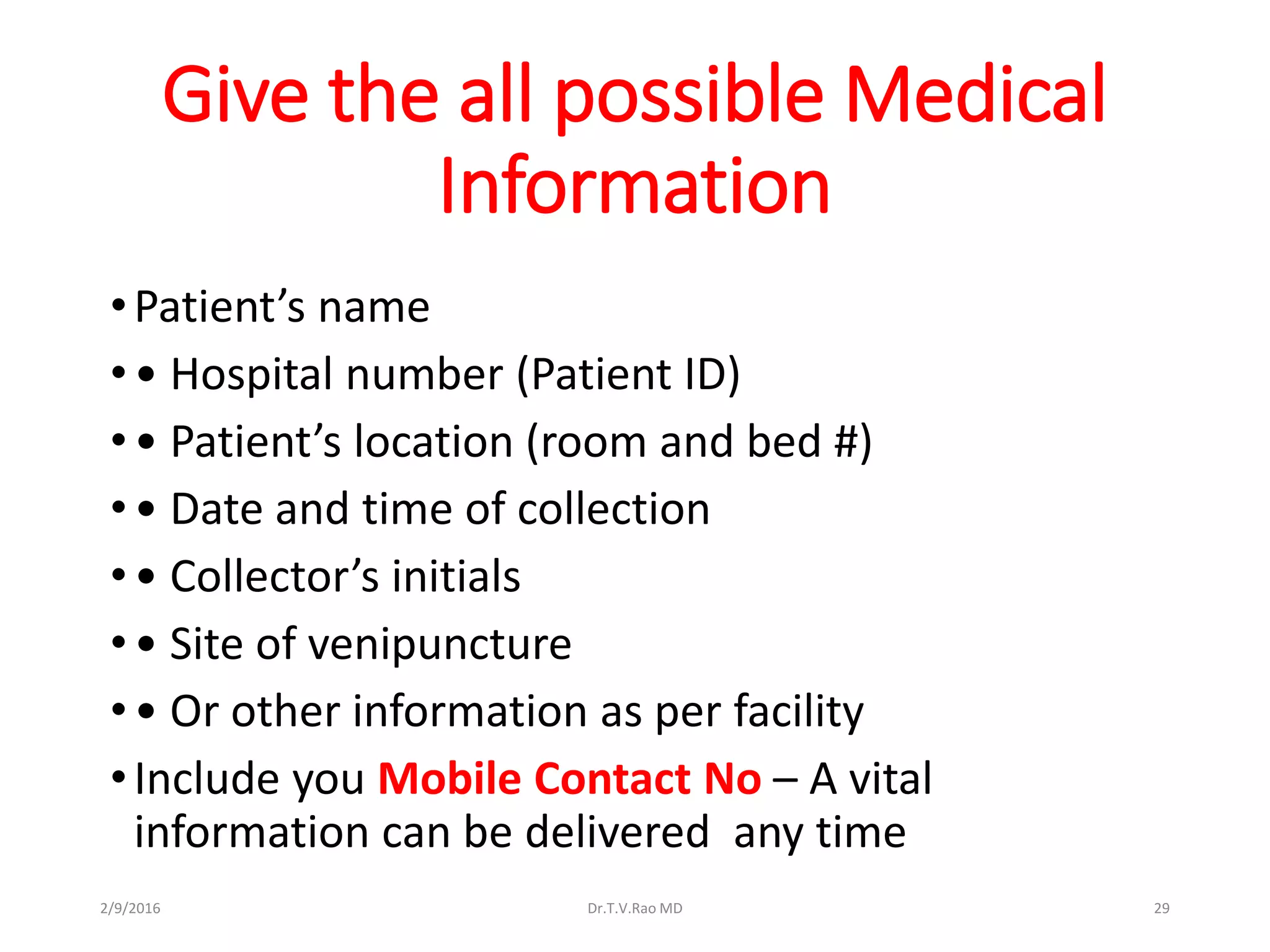 Give the all possible Medical
Information
•Patient’s name
•• Hospital number (Patient ID)
•• Patient’s location (room and bed #)
•• Date and time of collection
•• Collector’s initials
•• Site of venipuncture
•• Or other information as per facility
•Include you Mobile Contact No – A vital
information can be delivered any time
Dr.T.V.Rao MD 292/9/2016
 