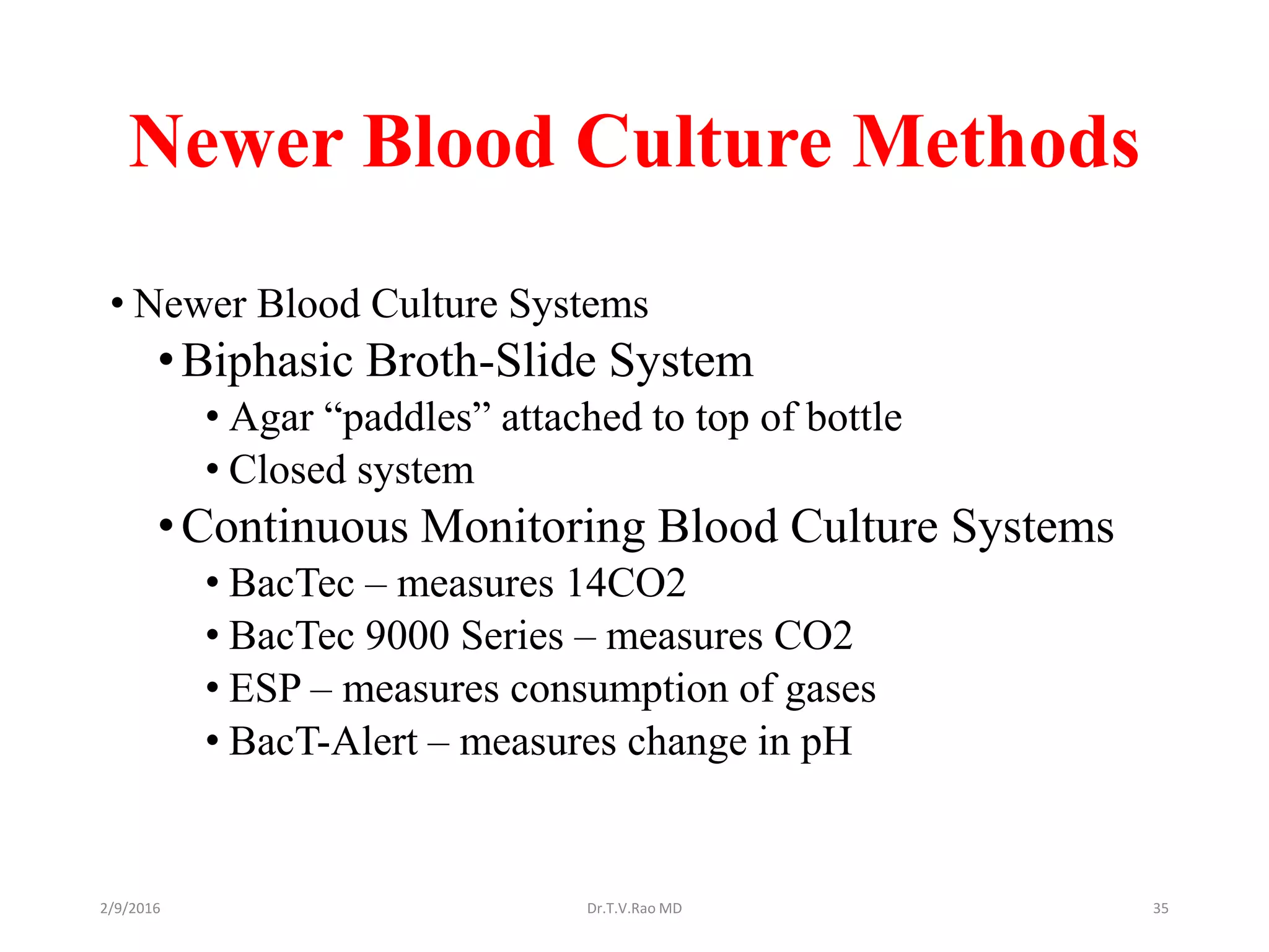 Newer Blood Culture Methods
• Newer Blood Culture Systems
•Biphasic Broth-Slide System
• Agar “paddles” attached to top of bottle
• Closed system
•Continuous Monitoring Blood Culture Systems
• BacTec – measures 14CO2
• BacTec 9000 Series – measures CO2
• ESP – measures consumption of gases
• BacT-Alert – measures change in pH
Dr.T.V.Rao MD 352/9/2016
 