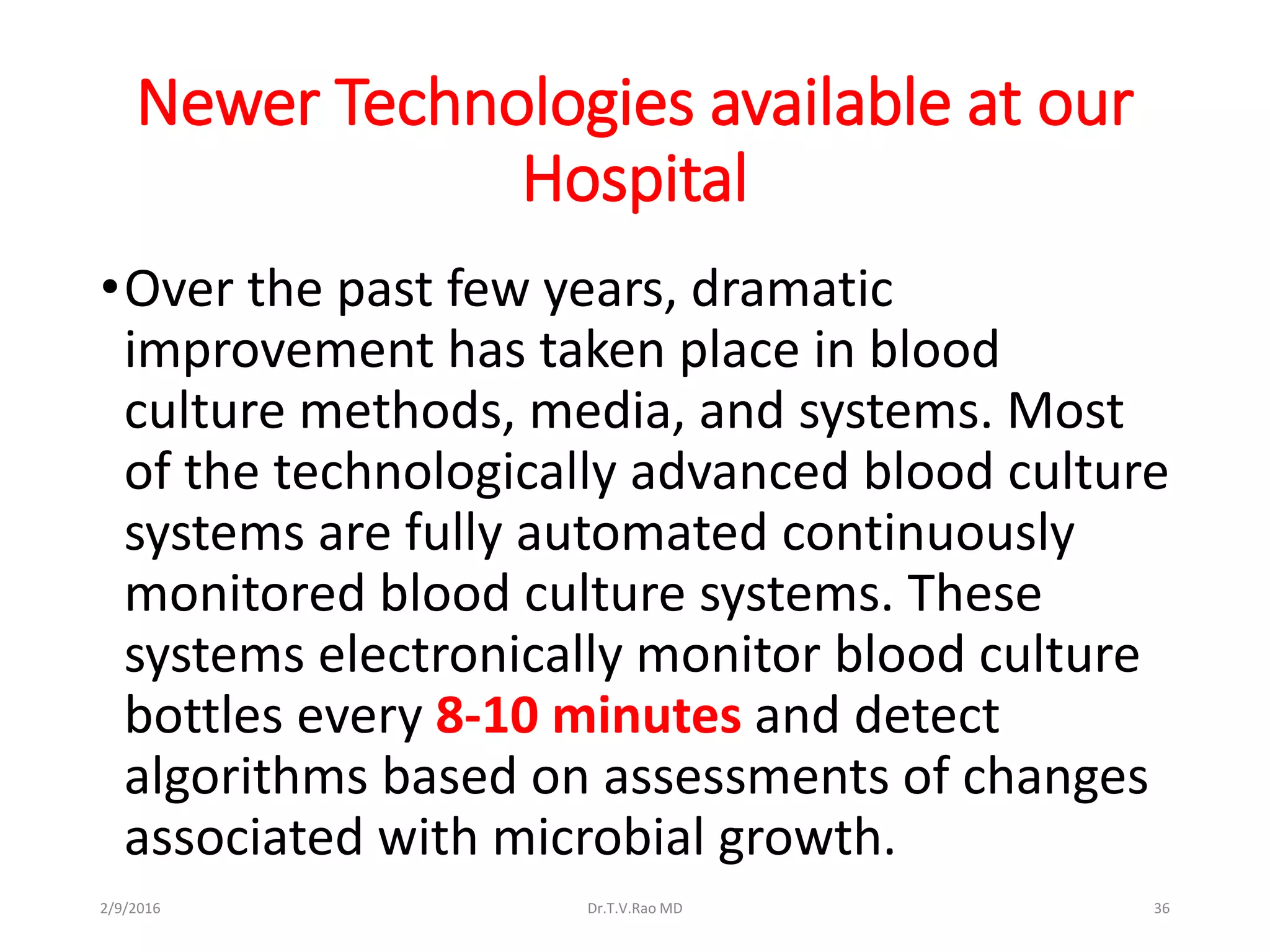 Newer Technologies available at our
Hospital
•Over the past few years, dramatic
improvement has taken place in blood
culture methods, media, and systems. Most
of the technologically advanced blood culture
systems are fully automated continuously
monitored blood culture systems. These
systems electronically monitor blood culture
bottles every 8-10 minutes and detect
algorithms based on assessments of changes
associated with microbial growth.
Dr.T.V.Rao MD 362/9/2016
 