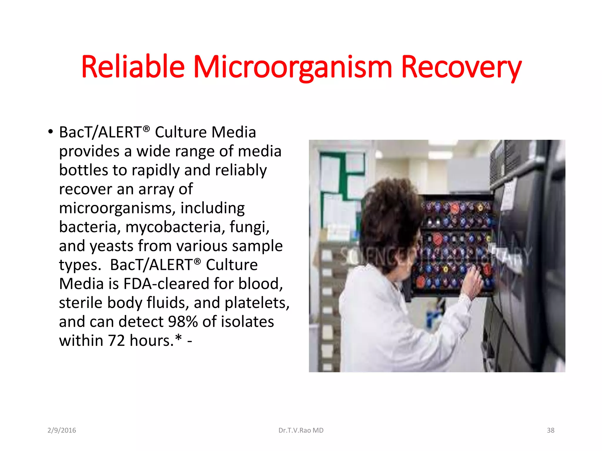 Reliable Microorganism Recovery
• BacT/ALERT® Culture Media
provides a wide range of media
bottles to rapidly and reliably
recover an array of
microorganisms, including
bacteria, mycobacteria, fungi,
and yeasts from various sample
types. BacT/ALERT® Culture
Media is FDA-cleared for blood,
sterile body fluids, and platelets,
and can detect 98% of isolates
within 72 hours.* -
2/9/2016 Dr.T.V.Rao MD 38
 