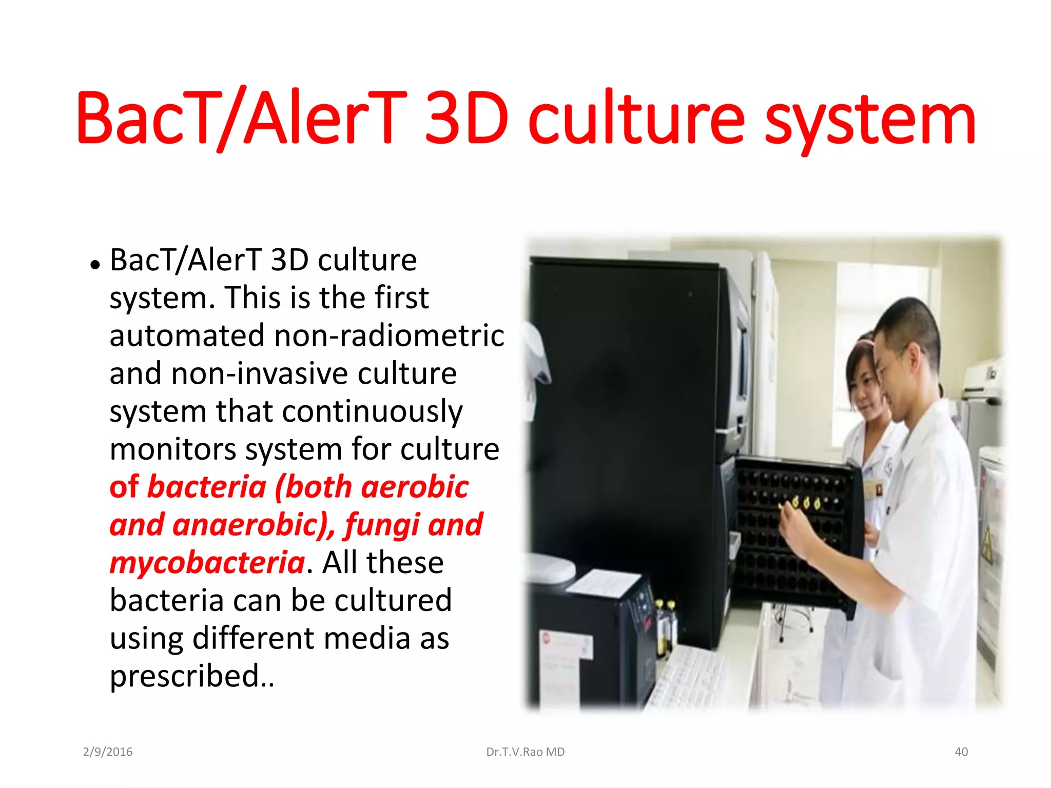 BacT/AlerT 3D culture system
 BacT/AlerT 3D culture
system. This is the first
automated non-radiometric
and non-invasive culture
system that continuously
monitors system for culture
of bacteria (both aerobic
and anaerobic), fungi and
mycobacteria. All these
bacteria can be cultured
using different media as
prescribed..
Dr.T.V.Rao MD 402/9/2016
 