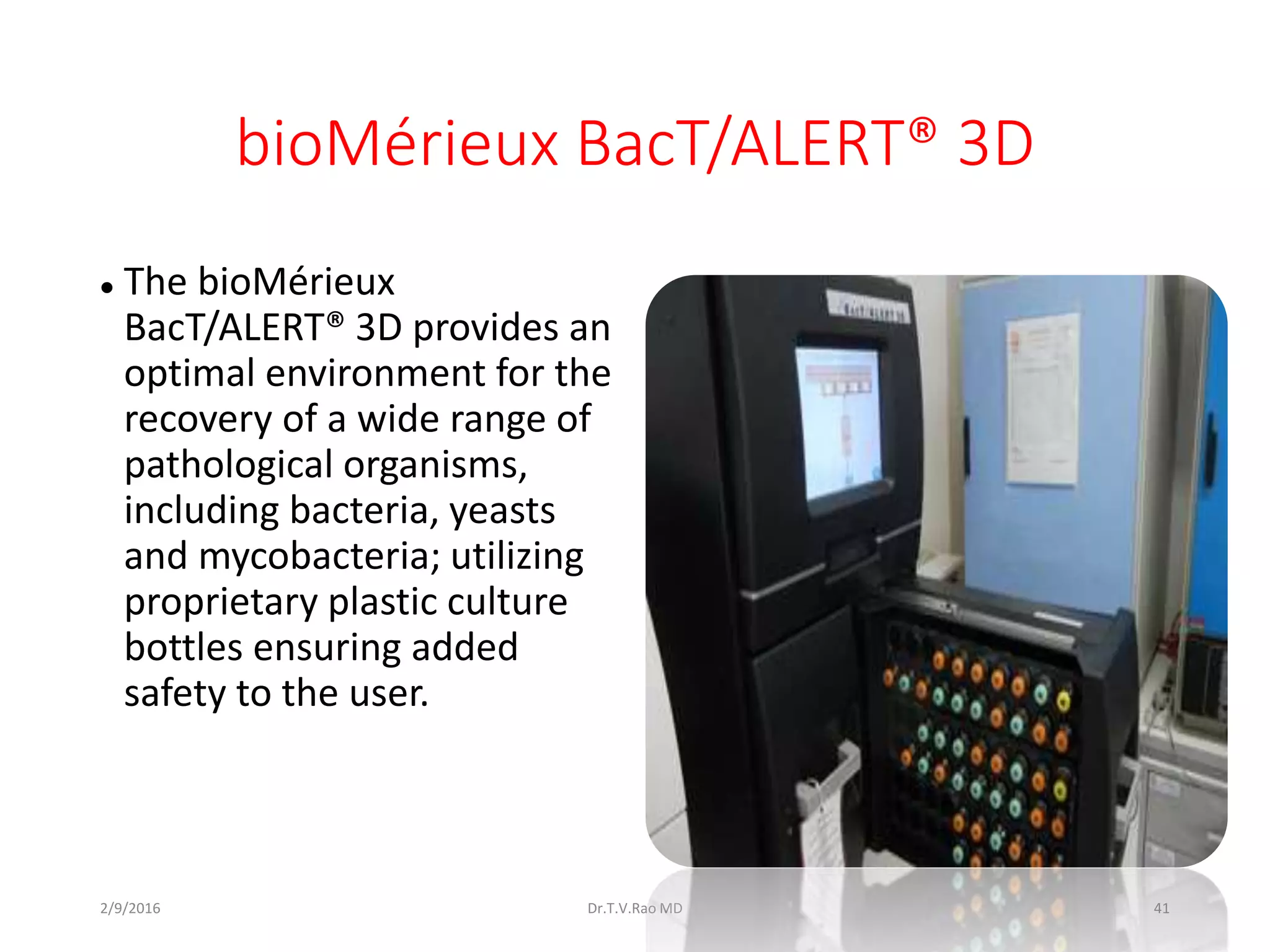 bioMérieux BacT/ALERT® 3D
 The bioMérieux
BacT/ALERT® 3D provides an
optimal environment for the
recovery of a wide range of
pathological organisms,
including bacteria, yeasts
and mycobacteria; utilizing
proprietary plastic culture
bottles ensuring added
safety to the user.
Dr.T.V.Rao MD 412/9/2016
 