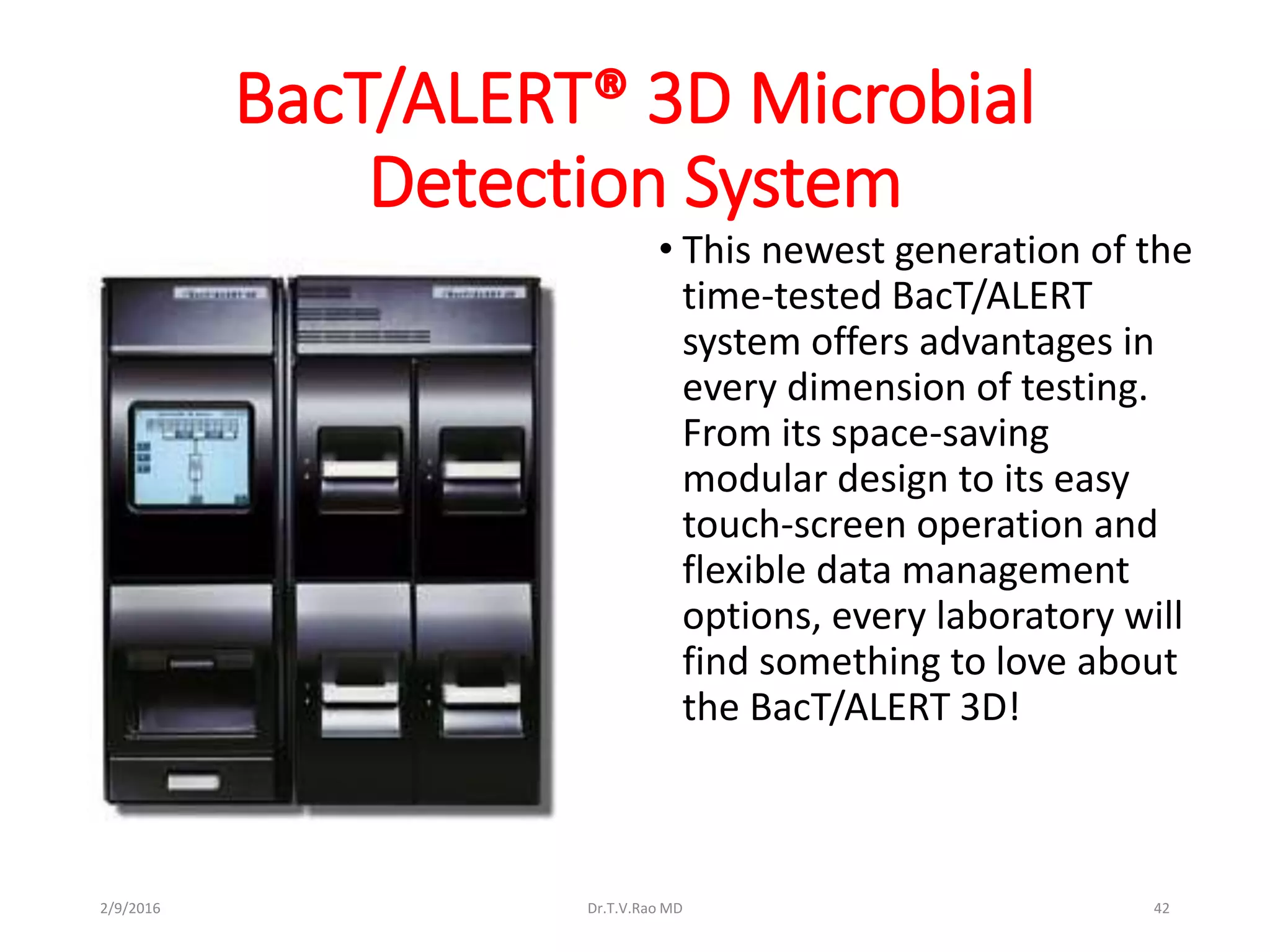 BacT/ALERT® 3D Microbial
Detection System
• This newest generation of the
time-tested BacT/ALERT
system offers advantages in
every dimension of testing.
From its space-saving
modular design to its easy
touch-screen operation and
flexible data management
options, every laboratory will
find something to love about
the BacT/ALERT 3D!
Dr.T.V.Rao MD 422/9/2016
 