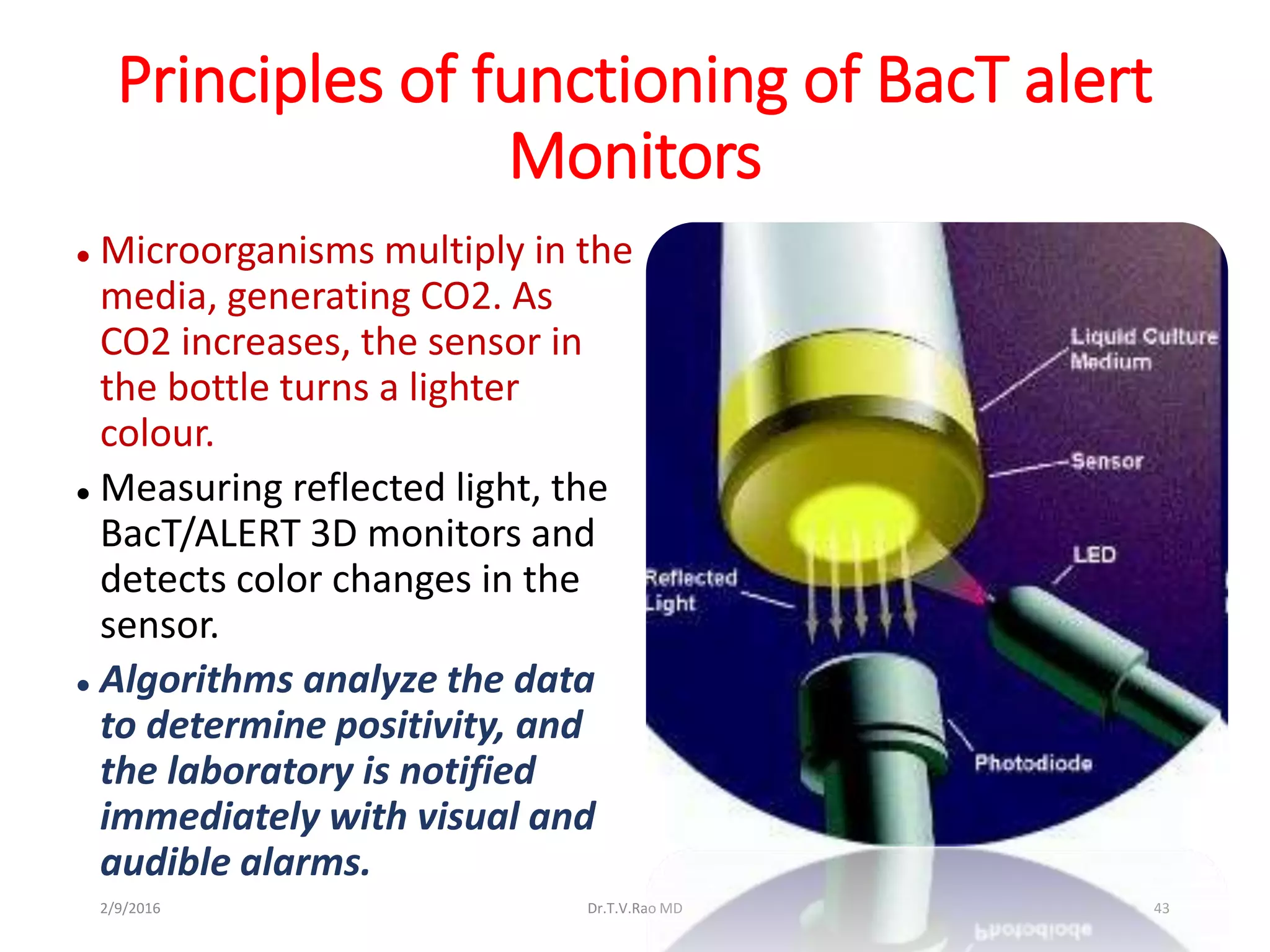Principles of functioning of BacT alert
Monitors
 Microorganisms multiply in the
media, generating CO2. As
CO2 increases, the sensor in
the bottle turns a lighter
colour.
 Measuring reflected light, the
BacT/ALERT 3D monitors and
detects color changes in the
sensor.
 Algorithms analyze the data
to determine positivity, and
the laboratory is notified
immediately with visual and
audible alarms.
Dr.T.V.Rao MD 432/9/2016
 