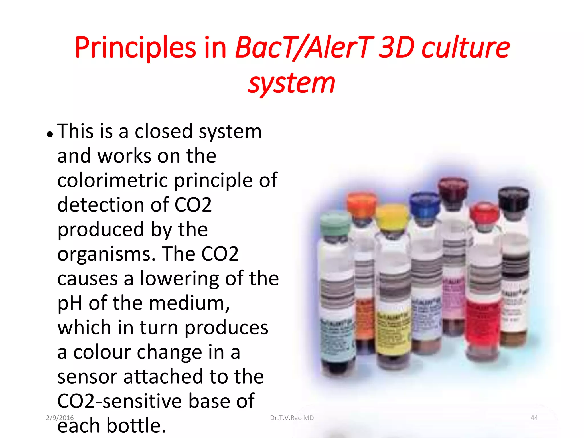 Principles in BacT/AlerT 3D culture
system
 This is a closed system
and works on the
colorimetric principle of
detection of CO2
produced by the
organisms. The CO2
causes a lowering of the
pH of the medium,
which in turn produces
a colour change in a
sensor attached to the
CO2-sensitive base of
each bottle.
Dr.T.V.Rao MD 442/9/2016
 