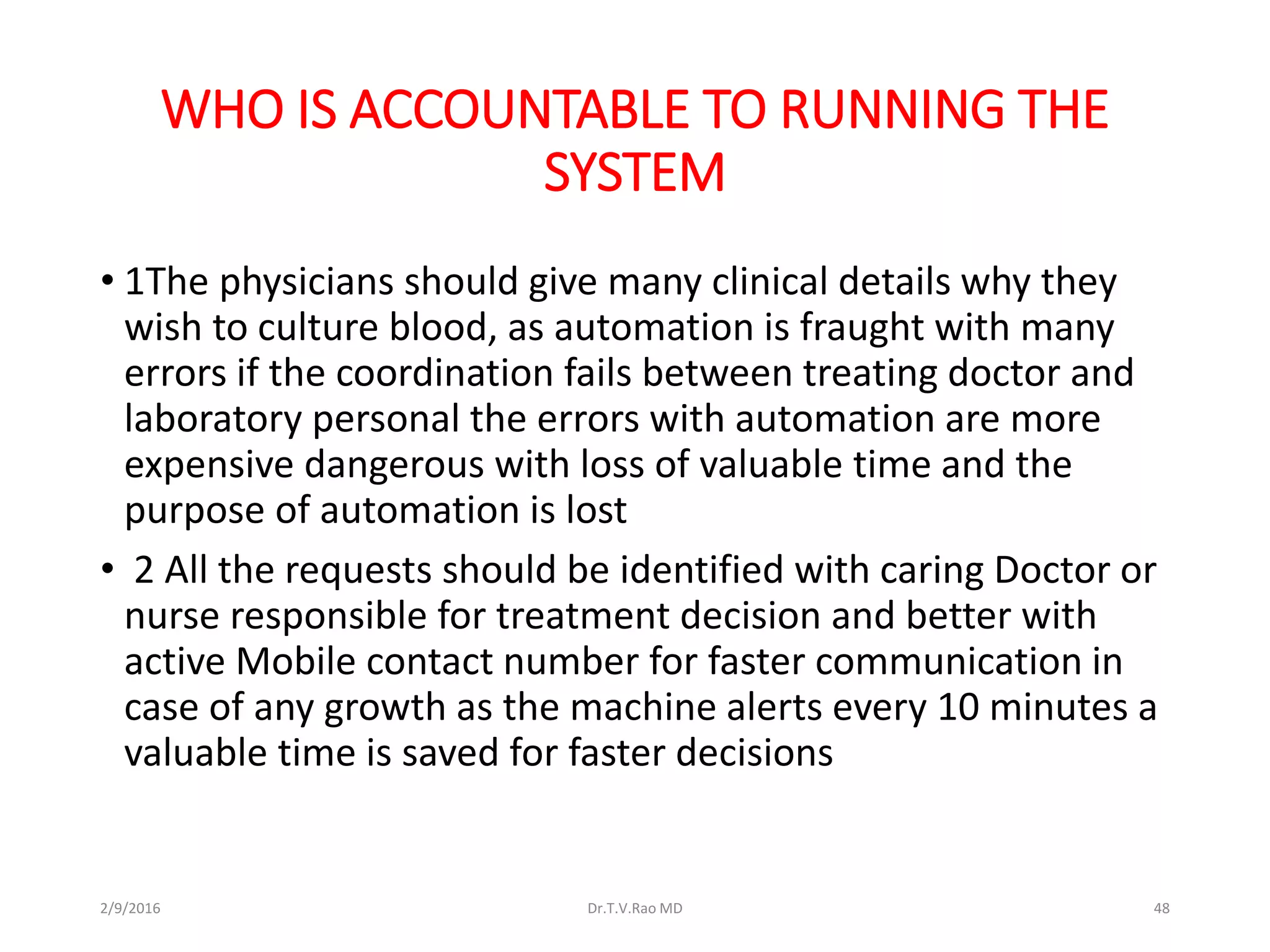 WHO IS ACCOUNTABLE TO RUNNING THE
SYSTEM
• 1The physicians should give many clinical details why they
wish to culture blood, as automation is fraught with many
errors if the coordination fails between treating doctor and
laboratory personal the errors with automation are more
expensive dangerous with loss of valuable time and the
purpose of automation is lost
• 2 All the requests should be identified with caring Doctor or
nurse responsible for treatment decision and better with
active Mobile contact number for faster communication in
case of any growth as the machine alerts every 10 minutes a
valuable time is saved for faster decisions
2/9/2016 Dr.T.V.Rao MD 48
 