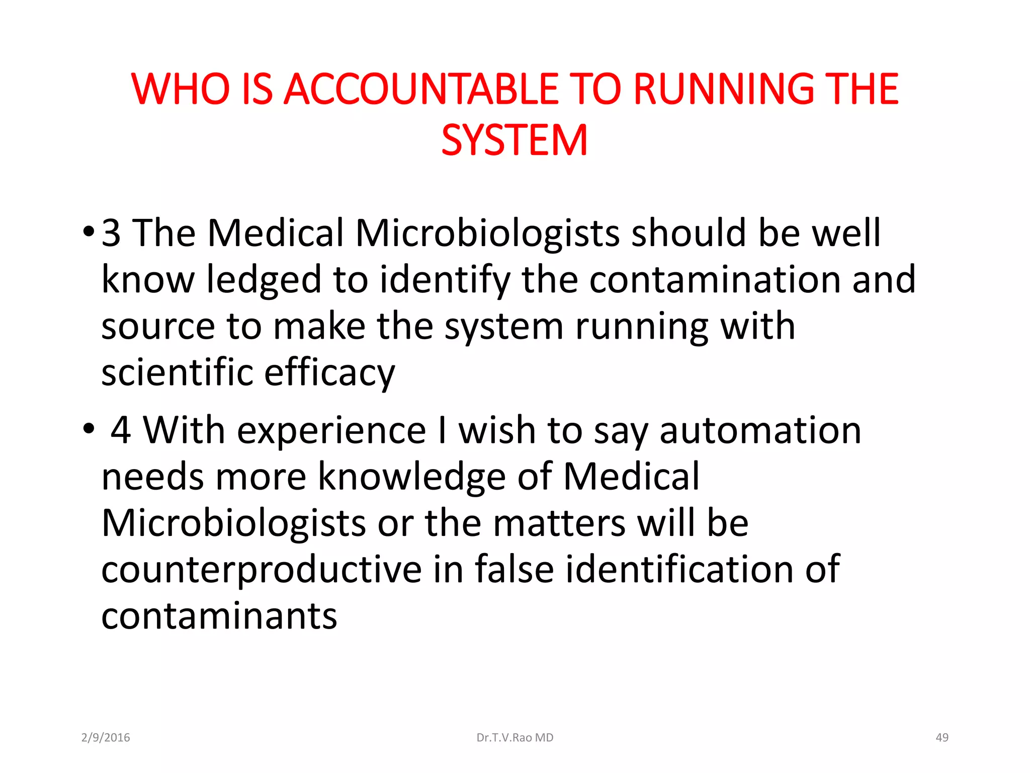 WHO IS ACCOUNTABLE TO RUNNING THE
SYSTEM
•3 The Medical Microbiologists should be well
know ledged to identify the contamination and
source to make the system running with
scientific efficacy
• 4 With experience I wish to say automation
needs more knowledge of Medical
Microbiologists or the matters will be
counterproductive in false identification of
contaminants
2/9/2016 Dr.T.V.Rao MD 49
 