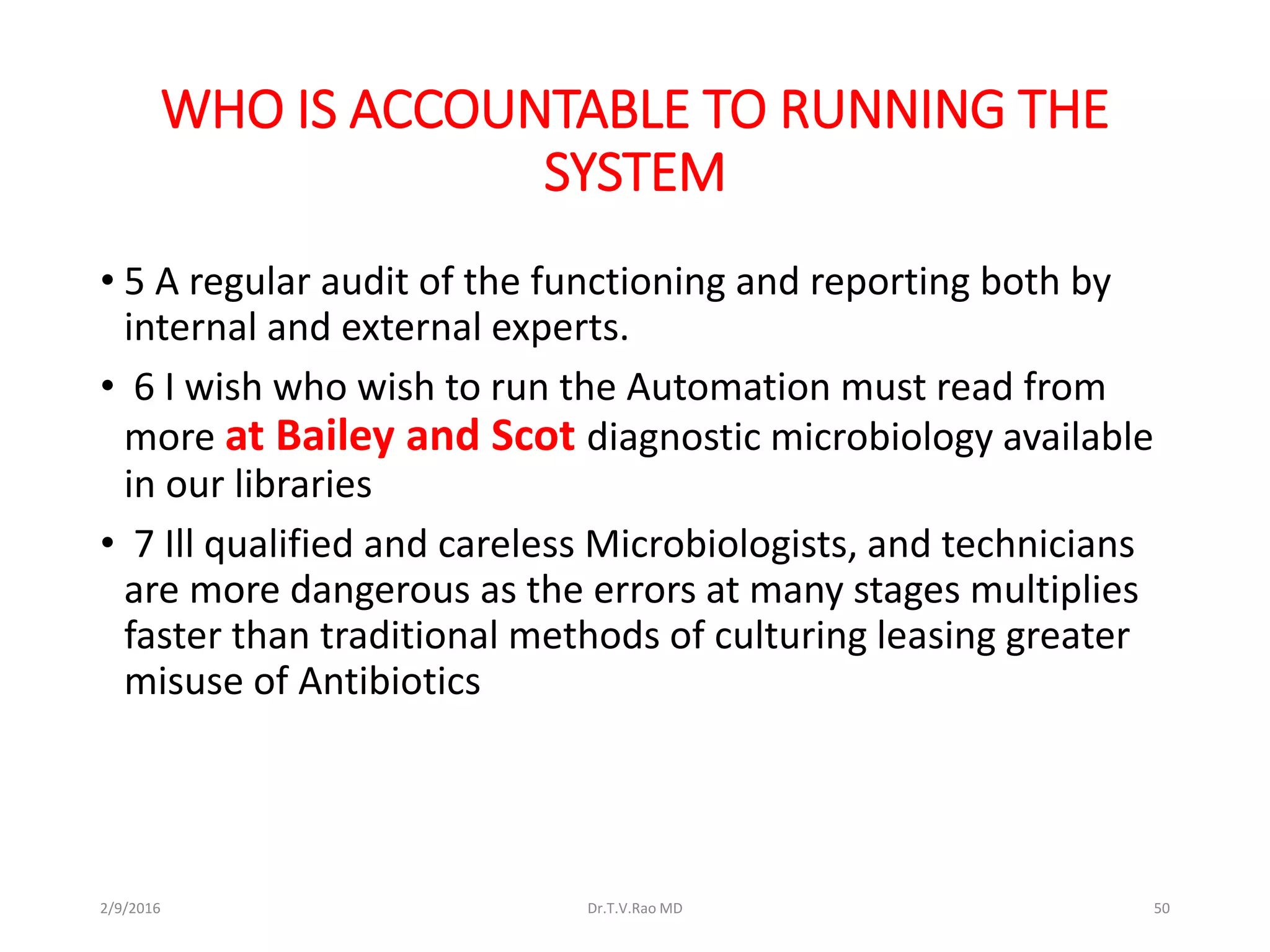 WHO IS ACCOUNTABLE TO RUNNING THE
SYSTEM
• 5 A regular audit of the functioning and reporting both by
internal and external experts.
• 6 I wish who wish to run the Automation must read from
more at Bailey and Scot diagnostic microbiology available
in our libraries
• 7 Ill qualified and careless Microbiologists, and technicians
are more dangerous as the errors at many stages multiplies
faster than traditional methods of culturing leasing greater
misuse of Antibiotics
2/9/2016 Dr.T.V.Rao MD 50
 