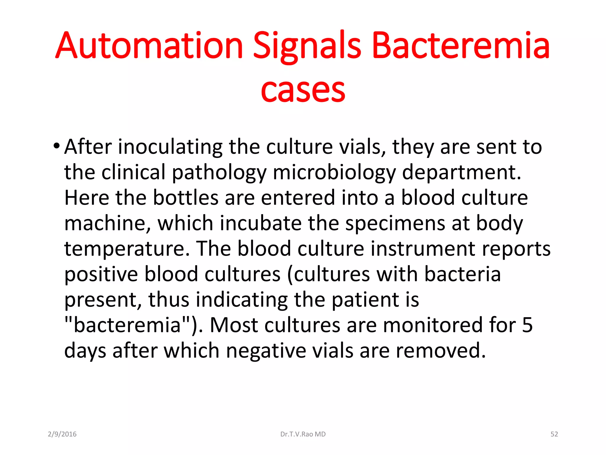 Automation Signals Bacteremia
cases
•After inoculating the culture vials, they are sent to
the clinical pathology microbiology department.
Here the bottles are entered into a blood culture
machine, which incubate the specimens at body
temperature. The blood culture instrument reports
positive blood cultures (cultures with bacteria
present, thus indicating the patient is
"bacteremia"). Most cultures are monitored for 5
days after which negative vials are removed.
Dr.T.V.Rao MD 522/9/2016
 