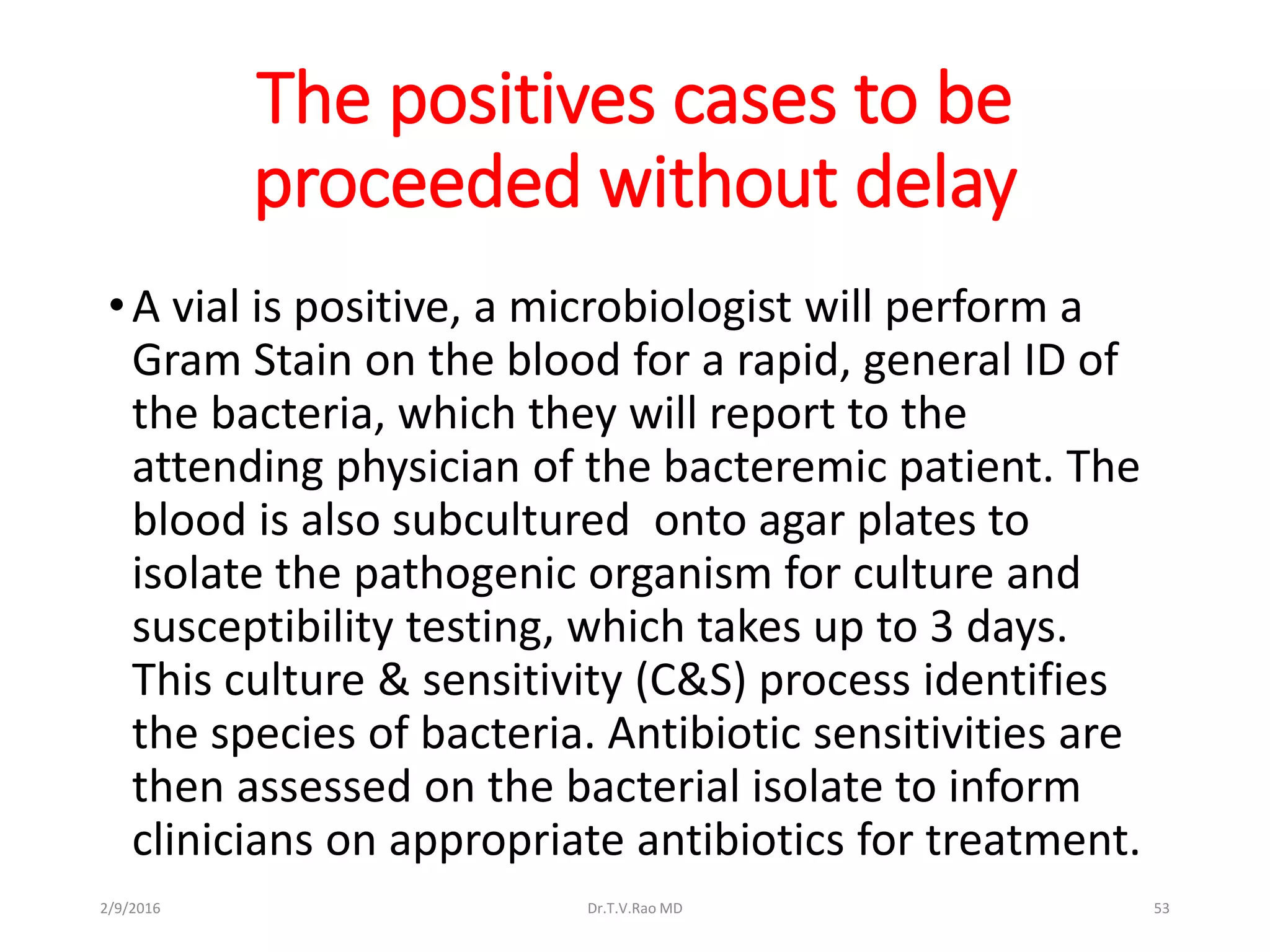 The positives cases to be
proceeded without delay
•A vial is positive, a microbiologist will perform a
Gram Stain on the blood for a rapid, general ID of
the bacteria, which they will report to the
attending physician of the bacteremic patient. The
blood is also subcultured onto agar plates to
isolate the pathogenic organism for culture and
susceptibility testing, which takes up to 3 days.
This culture & sensitivity (C&S) process identifies
the species of bacteria. Antibiotic sensitivities are
then assessed on the bacterial isolate to inform
clinicians on appropriate antibiotics for treatment.
Dr.T.V.Rao MD 532/9/2016
 