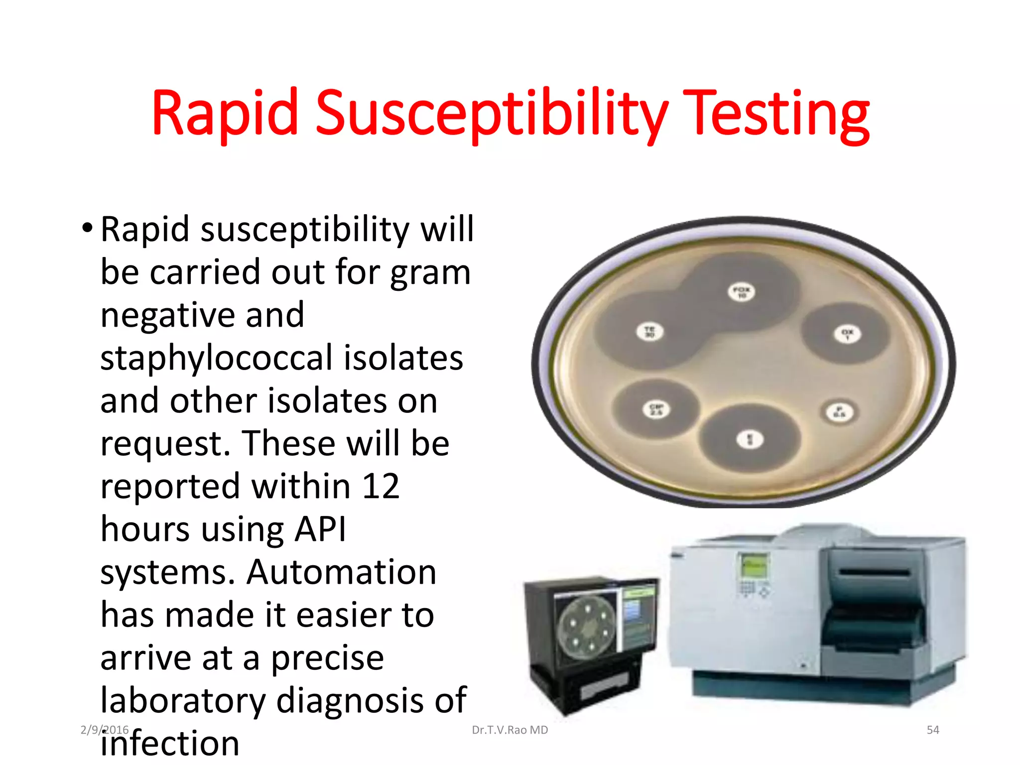 Rapid Susceptibility Testing
•Rapid susceptibility will
be carried out for gram
negative and
staphylococcal isolates
and other isolates on
request. These will be
reported within 12
hours using API
systems. Automation
has made it easier to
arrive at a precise
laboratory diagnosis of
infection
2/9/2016 Dr.T.V.Rao MD 54
 