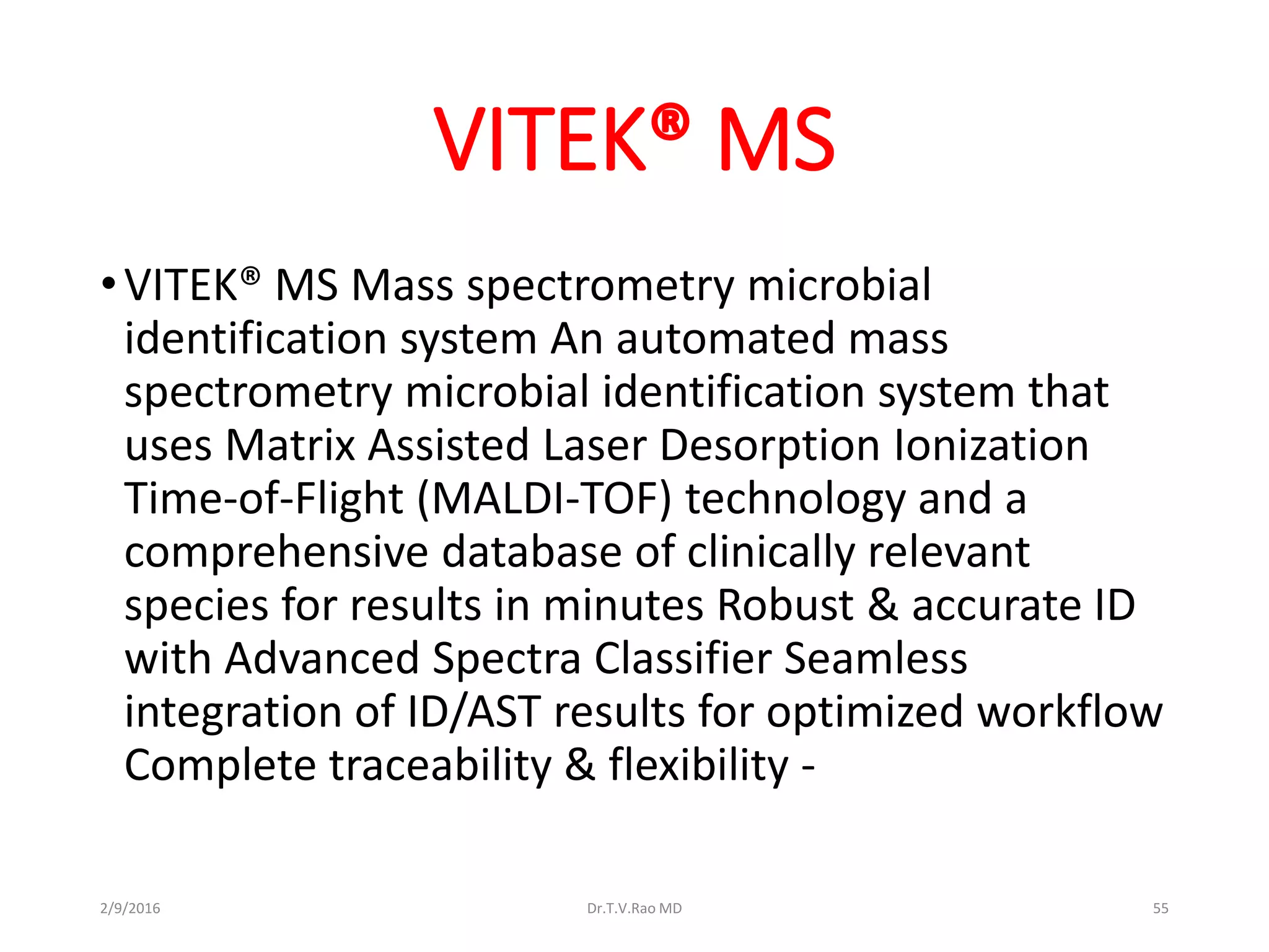 VITEK® MS
•VITEK® MS Mass spectrometry microbial
identification system An automated mass
spectrometry microbial identification system that
uses Matrix Assisted Laser Desorption Ionization
Time-of-Flight (MALDI-TOF) technology and a
comprehensive database of clinically relevant
species for results in minutes Robust & accurate ID
with Advanced Spectra Classifier Seamless
integration of ID/AST results for optimized workflow
Complete traceability & flexibility -
2/9/2016 Dr.T.V.Rao MD 55
 