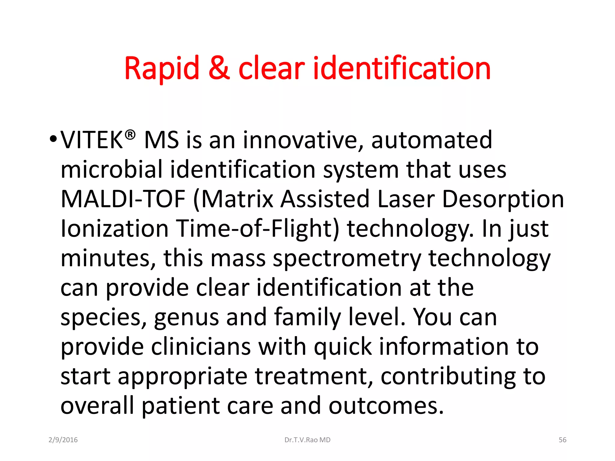 Rapid & clear identification
•VITEK® MS is an innovative, automated
microbial identification system that uses
MALDI-TOF (Matrix Assisted Laser Desorption
Ionization Time-of-Flight) technology. In just
minutes, this mass spectrometry technology
can provide clear identification at the
species, genus and family level. You can
provide clinicians with quick information to
start appropriate treatment, contributing to
overall patient care and outcomes.
2/9/2016 Dr.T.V.Rao MD 56
 