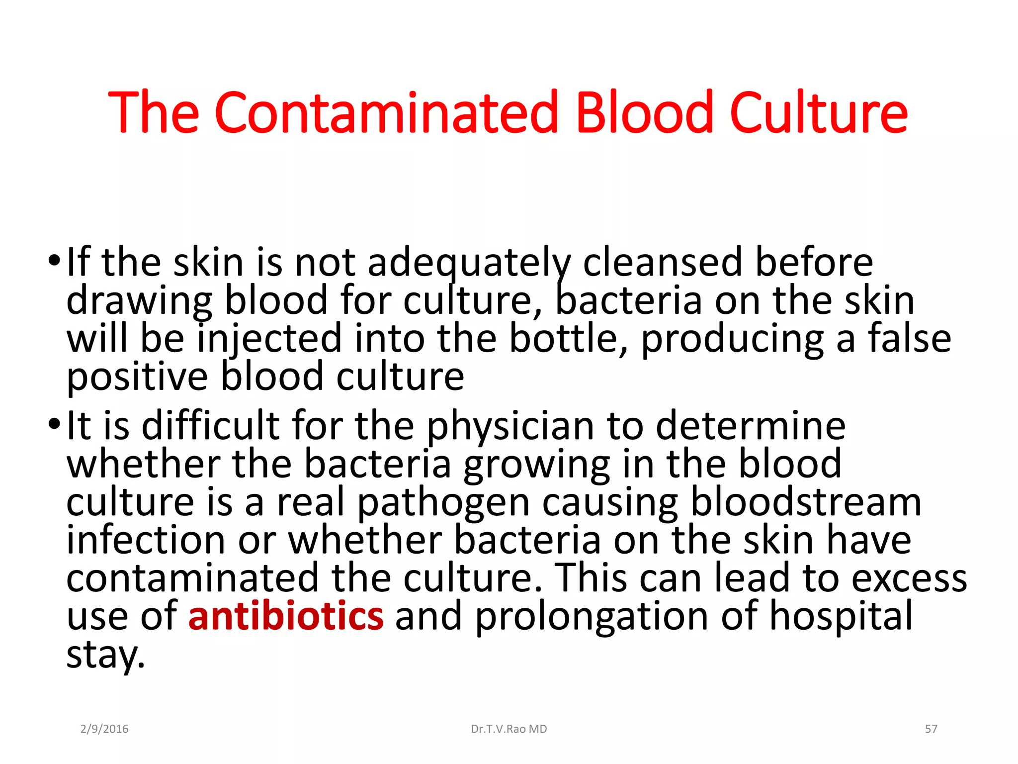 The Contaminated Blood Culture
•If the skin is not adequately cleansed before
drawing blood for culture, bacteria on the skin
will be injected into the bottle, producing a false
positive blood culture
•It is difficult for the physician to determine
whether the bacteria growing in the blood
culture is a real pathogen causing bloodstream
infection or whether bacteria on the skin have
contaminated the culture. This can lead to excess
use of antibiotics and prolongation of hospital
stay.
Dr.T.V.Rao MD 572/9/2016
 