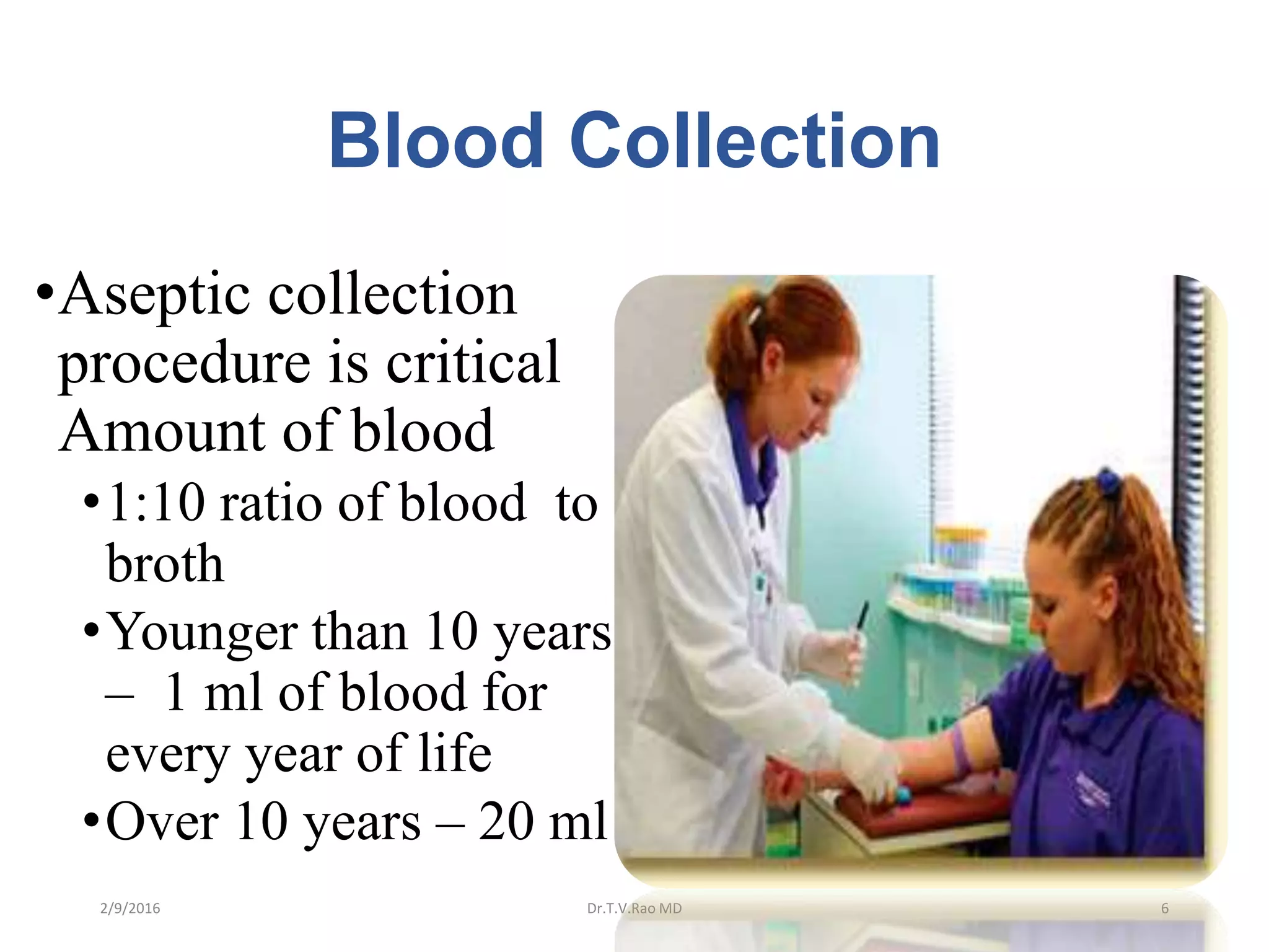 Blood Collection
•Aseptic collection
procedure is critical
Amount of blood
•1:10 ratio of blood to
broth
•Younger than 10 years
– 1 ml of blood for
every year of life
•Over 10 years – 20 ml
Dr.T.V.Rao MD 62/9/2016
 