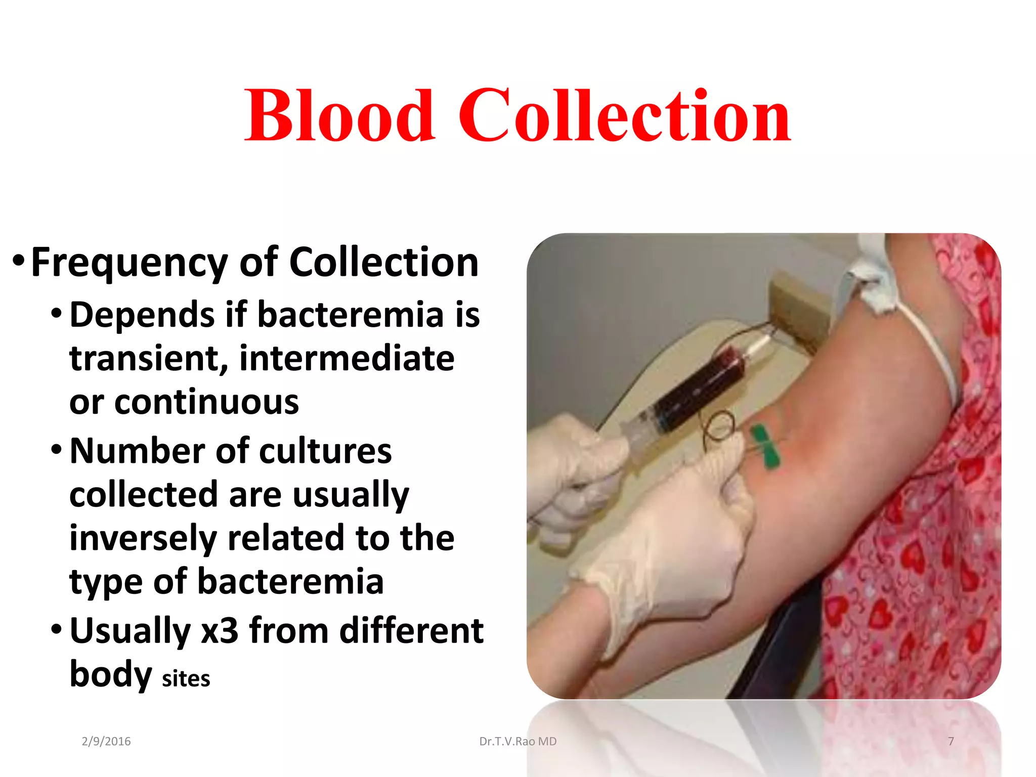 Blood Collection
•Frequency of Collection
•Depends if bacteremia is
transient, intermediate
or continuous
•Number of cultures
collected are usually
inversely related to the
type of bacteremia
•Usually x3 from different
body sites
Dr.T.V.Rao MD 72/9/2016
 