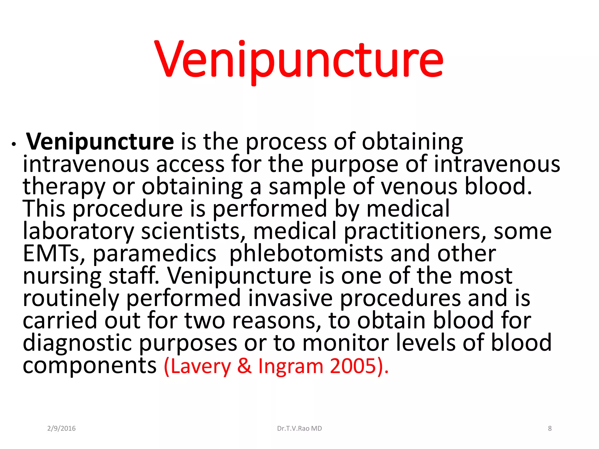 Venipuncture
• Venipuncture is the process of obtaining
intravenous access for the purpose of intravenous
therapy or obtaining a sample of venous blood.
This procedure is performed by medical
laboratory scientists, medical practitioners, some
EMTs, paramedics phlebotomists and other
nursing staff. Venipuncture is one of the most
routinely performed invasive procedures and is
carried out for two reasons, to obtain blood for
diagnostic purposes or to monitor levels of blood
components (Lavery & Ingram 2005).
Dr.T.V.Rao MD 82/9/2016
 