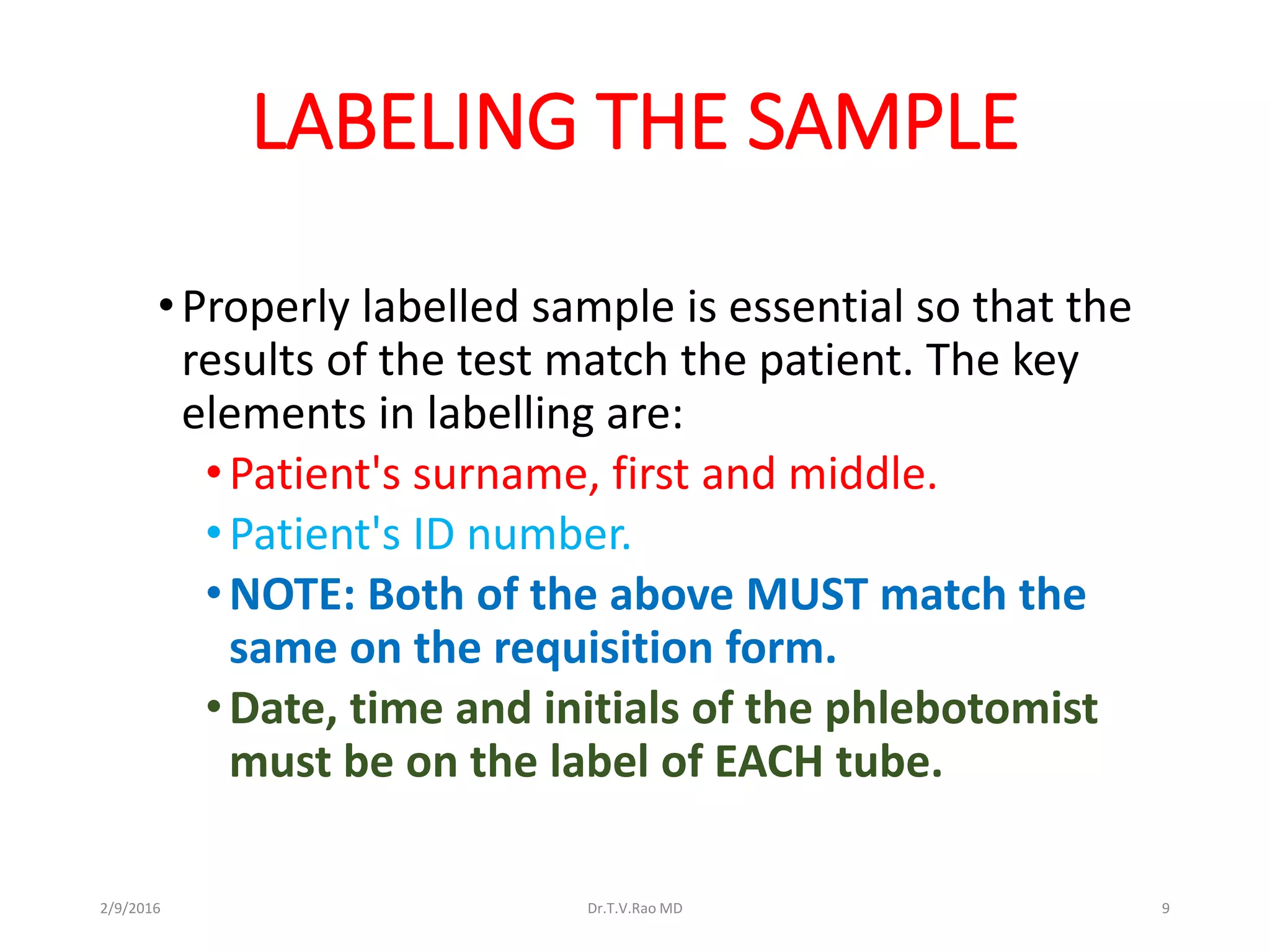 LABELING THE SAMPLE
•Properly labelled sample is essential so that the
results of the test match the patient. The key
elements in labelling are:
•Patient's surname, first and middle.
•Patient's ID number.
•NOTE: Both of the above MUST match the
same on the requisition form.
•Date, time and initials of the phlebotomist
must be on the label of EACH tube.
Dr.T.V.Rao MD 92/9/2016
 