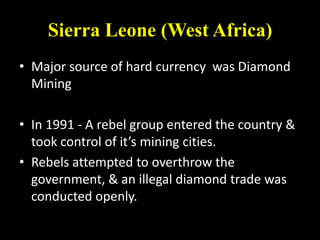 Sierra Leone (West Africa)
• Major source of hard currency was Diamond
  Mining

• In 1991 - A rebel group entered the country &
  took control of it’s mining cities.
• Rebels attempted to overthrow the
  government, & an illegal diamond trade was
  conducted openly.
 