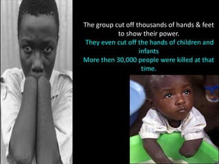 The group cut off thousands of hands & feet
           to show their power.
 They even cut off the hands of children and
                   infants
More then 30,000 people were killed at that
                    time.
 