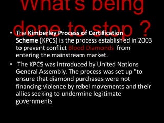 What's being
 done to stop ?
• The Kimberley Process of Certification
  Scheme (KPCS) is the process established in 2003
  to prevent conflict Blood Diamonds from
  entering the mainstream market.
• The KPCS was introduced by United Nations
  General Assembly. The process was set up "to
  ensure that diamond purchases were not
  financing violence by rebel movements and their
  allies seeking to undermine legitimate
  governments
 