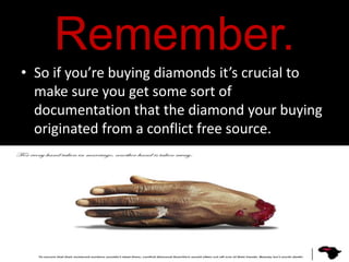 Remember.
• So if you’re buying diamonds it’s crucial to
  make sure you get some sort of
  documentation that the diamond your buying
  originated from a conflict free source.
 