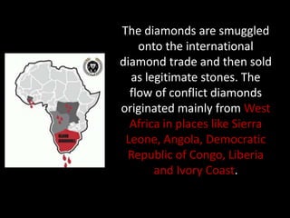 The diamonds are smuggled
    onto the international
diamond trade and then sold
  as legitimate stones. The
  flow of conflict diamonds
originated mainly from West
  Africa in places like Sierra
 Leone, Angola, Democratic
 Republic of Congo, Liberia
       and Ivory Coast.
 