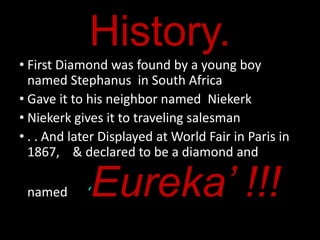 History.
• First Diamond was found by a young boy
  named Stephanus in South Africa
• Gave it to his neighbor named Niekerk
• Niekerk gives it to traveling salesman
• . . And later Displayed at World Fair in Paris in
  1867, & declared to be a diamond and

 named      ‘   Eureka’ !!!
 