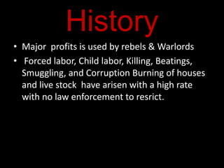 History
• Major profits is used by rebels & Warlords
• Forced labor, Child labor, Killing, Beatings,
  Smuggling, and Corruption Burning of houses
  and live stock have arisen with a high rate
  with no law enforcement to resrict.
 