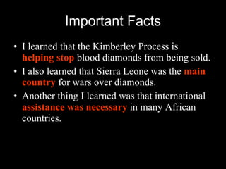Important Facts I learned that the Kimberley Process is  helping stop  blood diamonds from being sold. I also learned that Sierra Leone was the  main country  for wars over diamonds. Another thing I learned was that international  assistance was necessary  in many African countries. 