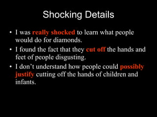 Shocking Details I   was  really shocked  to learn what people would do for diamonds. I found the fact that they  cut off  the hands and feet of people disgusting. I don’t understand how people could  possibly justify  cutting off the hands of children and infants. 
