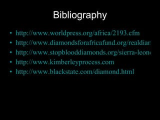 Bibliography http://www.worldpress.org/africa/2193.cfm http://www.diamondsforafricafund.org/realdiamondfacts/conflict.htm http://www.stopblooddiamonds.org/sierra-leone-conflict-diamonds.asp http://www.kimberleyprocess.com http://www.blackstate.com/diamond.html 