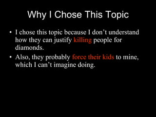 Why I Chose This Topic I chose this topic because I don’t understand how they can justify  killing  people for diamonds. Also, they probably  force their kids  to mine, which I can’t imagine doing. 