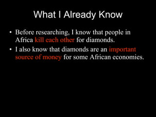 What I Already Know Before researching, I know that people in Africa  kill each other  for diamonds. I also know that diamonds are an  important source of money  for some African economies. 