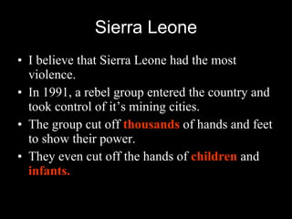 Sierra Leone I believe that Sierra Leone had the most violence. In 1991, a rebel group entered the country and took control of it’s mining cities. The group cut off  thousands  of hands and feet to show their power. They even cut off the hands of  children  and  infants. 