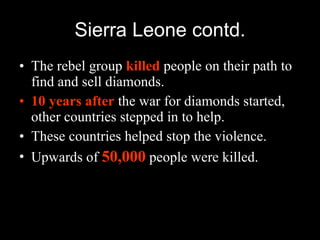 Sierra Leone contd. The rebel group  killed  people on their path to find and sell diamonds. 10 years after  the war for diamonds started, other countries stepped in to help. These countries helped stop the violence. Upwards of  50,000  people were killed. 