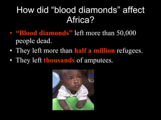 How did “blood diamonds” affect Africa? “ Blood diamonds”   left more than 50,000 people dead. They left more than   half a million   refugees. They left   thousands   of amputees. 
